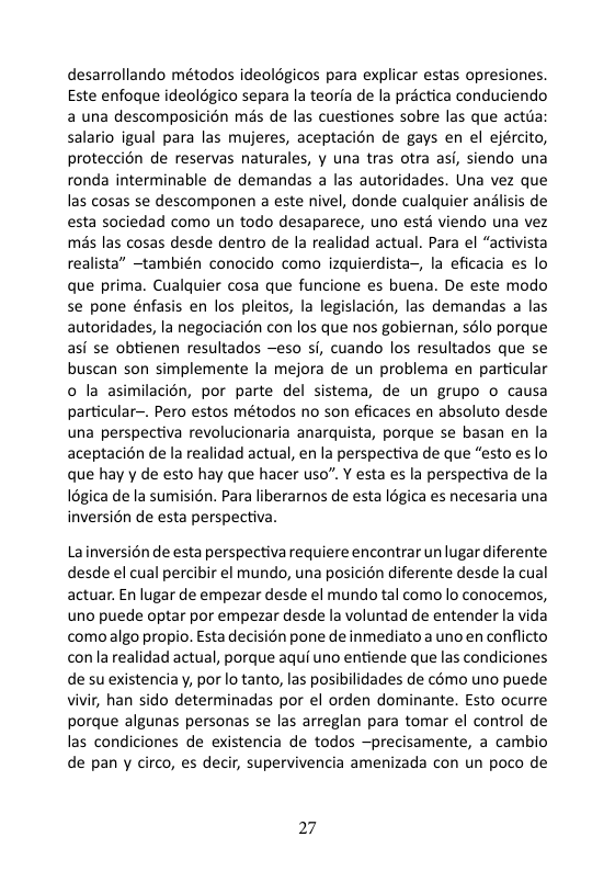 desarrollando métodos ideologicos para explicar estas opresiones. Este enfoque ideolégico separa la teorfa de la préctica conduciendo a una descomposicién més de las cuestiones sobre las que actia salario igual para las mujeres, aceptacion de gays en el ejército, proteccién de reservas naturales, y una tras otra asi, siendo una ronda interminable de demandas a las autoridades. Una vez que las cosas se descomponen a este nivel, donde cualquier analisis de esta sociedad como un todo desaparece, uno estd viendo una vez mas las cosas desde dentro de la realidad actual. Para el “activista realista” ~también conocido como izquierdista—, la eficacia es lo que prima. Cualquier cosa que funcione es buena. De este modo se pone énfasis en los pleitos, la legislacién, las demandas a las autoridades, la negociacién con los que nos gobiernan, sélo porque asi se obtienen resultados —eso i, cuando los resultados que se buscan son simplemente la mejora de un problema en particular o la asimilacién, por parte del sistema, de un grupo o causa particular—. Pero estos métodos no son eficaces en absoluto desde una perspectiva revolucionaria anarquista, porque se basan en la aceptacion de la realidad actual, en la perspectiva de que “esto es lo que hay y de esto hay que hacer uso”. Y esta es la perspectiva de la 18gica de la sumision. Para liberarmos de esta légica es necesaria una inversién de esta perspectiva.  Lainversion de esta perspectiva requiere encontrar un lugar diferente desde el cual percibir el mundo, una posicion diferente desde la cual actuar. En lugar de empezar desde el mundo tal como lo conocemos, uno puede optar por empezar desde la voluntad de entender la vida comoalgo propio. Esta decisién pone de inmediatoa uno en conflicto conla realidad actual, porque aqui uno entiende que las condiciones de su existenciay, por lo tanto, las posibilidades de cémo uno puede vivir, han sido determinadas por el orden dominante. Esto ocurre porque algunas personas se las arreglan para tomar el control de las condiciones de existencia de todos —precisamente, a cambio de pan y circo, es decir, supervivencia amenizada con un poco de  27 